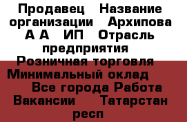 Продавец › Название организации ­ Архипова А.А., ИП › Отрасль предприятия ­ Розничная торговля › Минимальный оклад ­ 6 000 - Все города Работа » Вакансии   . Татарстан респ.